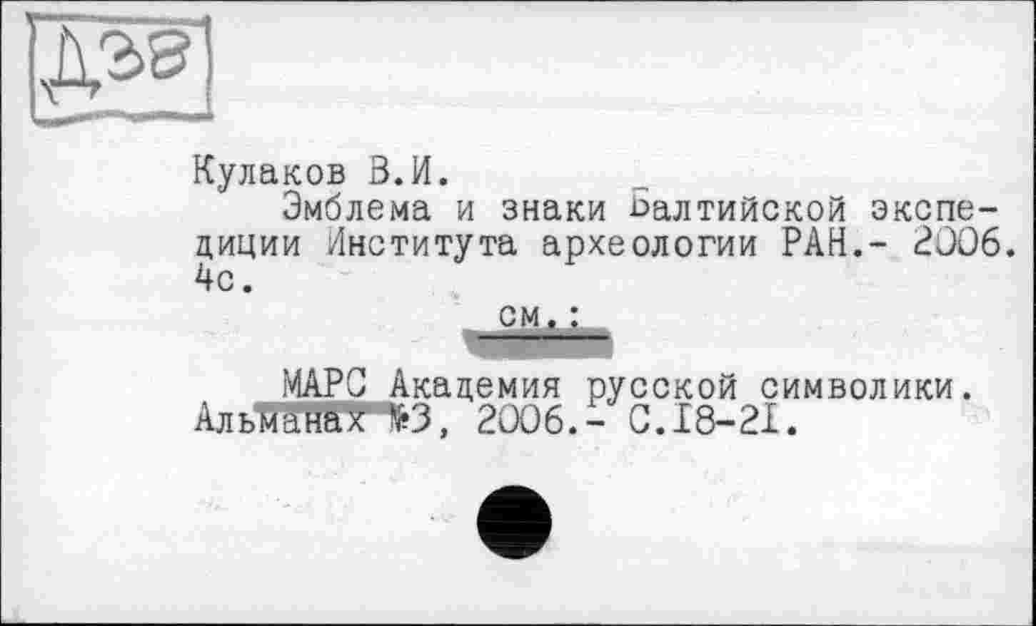 ﻿
Кулаков В.И.
Эмблема и знаки балтийской экспедиции Института археологии РАН,- 2006. 4с.
МАРС Академия русской символики. АльЖйЕТ^З, 2006.- С. 18-21.